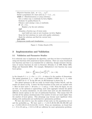 Objective function f(x), x = (x1, ..., xd)T ; 
Initial a population of n host nests xi (i = 1, 2, ..., n); 
while (t <MaxGeneration) or (stop criterion); 
Get a cuckoo (say i) randomly by L´evy flights; 
Evaluate its quality/fitness Fi; 
Choose a nest among n (say j) randomly; 
if (Fi > Fj), 
Replace j by the new solution; 
end 
Abandon a fraction (pa) of worse nests 
[and build new ones at new locations via L´evy flights]; 
Keep the best solutions (or nests with quality solutions); 
Rank the solutions and find the current best; 
end while 
Postprocess results and visualisation; 
Figure 1: Cuckoo Search (CS). 
3 Implementation and Validation 
3.1 Validation and Parameter Studies 
It is relatively easy to implement the algorithm, and then we have to benchmark it 
using test functions with analytical or known solutions. There are many benchmark 
test functions and there is no standard list or collection, though extensive descrip-tions 
of various functions do exist in literature (Floudas et al 1999, Hedar 2005, 
Molga and Smutnicki 2005). For example, Michalewicz’s test function has many 
local optima 
f(x) = − 
Xd 
i=1 
h 
sin( 
sin(xi) 
ix2i π 
i2m 
) 
, (m = 10), (3) 
in the domain 0 ≤ xi ≤ π for i = 1, 2, ..., d where d is the number of dimensions. 
The global mimimum f 
 ≈ −1.801 occurs at (2.20319, 1.57049) for d = 2, while 
f 
 ≈ −4.6877 for d = 5. In the 2D case, its 3D landscape is shown Fig. 2. 
The global optimum in 2D can easily be found using Cuckoo Search, and the 
results are shown in Fig. 3 where the final locations of the nests are marked with 
⋄. Here we have used n = 20 nests, α = 1 and pa = 0.25. From the figure, we can 
see that, as the optimum is approaching, most nests aggregate towards the global 
optimum. In various simulations, we also notice that nests are also distributed at 
different (local) optima in the case of multimodal functions. This means that CS 
can find all the optima simultaneously if the number of nests are much higher than 
the number of local optima. This advantage may become more significant when 
dealing with multimodal and multiobjective optimization problems. 
We have also tried to vary the number of host nests (or the population size n) 
and the probability pa. We have used n = 5, 10, 15, 20, 50, 100, 150, 250, 500 and 
pa = 0, 0.01, 0.05, 0.1, 0.15, 0.2, 0.25, 0.4, 0.5. From our simulations, we found that 
n = 15 to 25 and pa = 0.15 to 0.30 are sufficient for most optimization problems. 
4 
 
