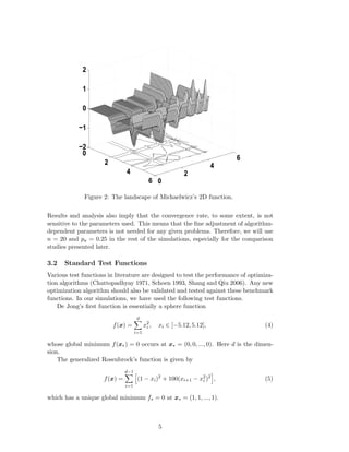 2 
1 
0 
−1 
0 
2 
4 
6 0 
2 
4 
6 
−2 
Figure 2: The landscape of Michaelwicz’s 2D function. 
Results and analysis also imply that the convergence rate, to some extent, is not 
sensitive to the parameters used. This means that the fine adjustment of algorithm-dependent 
parameters is not needed for any given problems. Therefore, we will use 
n = 20 and pa = 0.25 in the rest of the simulations, especially for the comparison 
studies presented later. 
3.2 Standard Test Functions 
Various test functions in literature are designed to test the performance of optimiza-tion 
algorithms (Chattopadhyay 1971, Schoen 1993, Shang and Qiu 2006). Any new 
optimization algorithm should also be validated and tested against these benchmark 
functions. In our simulations, we have used the following test functions. 
De Jong’s first function is essentially a sphere function 
f(x) = 
Xd 
i=1 
x2i 
, xi ∈ [−5.12, 5.12], (4) 
whose global minimum f(x 
 
) = 0 occurs at x 
 
= (0, 0, ..., 0). Here d is the dimen-sion. 
The generalized Rosenbrock’s function is given by 
f(x) = 
dX−1 
i=1 
h 
(1 − xi)2 + 100(xi+1 − x2i 
)2 
i 
, (5) 
which has a unique global minimum f 
 
= 0 at x 
 
= (1, 1, ..., 1). 
5 
 