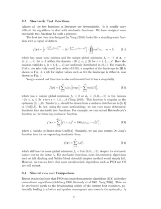 3.3 Stochastic Test Functions 
Almost all the test functions in literature are deterministic. It is usually more 
difficult for algorithms to deal with stochastic functions. We have designed some 
stochastic test functions for such a purpose. 
The first test function designed by Yang (2010) looks like a standing-wave func-tion 
with a region of defects 
f(x) = 
h 
e− 
Pd 
2m 
− 2e− 
i=1(xi/)¯ 
Pd 
i=1 ǫi(xi−π)2i 
· 
Yd 
i=1 
cos2 xi, m = 5, (11) 
which has many local minima and the unique global minimum f 
 
= −1 at x 
 
= 
(π, π, ..., π) for =¯ 
15 within the domain −20 ≤ xi ≤ 20 for i = 1, 2, ..., d. Here the 
random variables ǫi (i = 1, 2, ..., d) are uniformly distributed in (0, 1). For example, 
if all ǫi are relatively small (say order of 0.05), a snapshot of the landscape in 2D is 
shown in Fig. 4, while for higher values such as 0.5 the landscape is different, also 
shown in Fig. 4. 
Yang’s second test function is also multimodal but it has a singularity 
f(x) = 
Xd 
i=1 
 
exp 
ǫi|xi| 
h 
− 
Xd 
i=1 
sin(x2i 
i 
, (12) 
) 
which has a unique global minimum f 
 
= 0 at x 
 
= (0, 0, ..., 0) in the domain 
−2π ≤ xi ≤ 2π where i = 1, 2, ..., d (Yang 2010). This function is singular at the 
optimum (0, ..., 0). Similarly, ǫi should be drawn from a uniform distribution in [0, 1] 
or Unif[0,1]. In fact, using the same methodology, we can turn many determistic 
functions into stochastic test functions. For example, we can extend Robsenbrock’s 
function as the following stochastic function 
f(x) = 
dX−1 
i=1 
h 
(1 − xi)2 + 100ǫi(xi+1 − x2i 
)2 
i 
, (13) 
where ǫi should be drawn from Unif[0,1]. Similarly, we can also extend De Jong’s 
function into its corresponding stochastic form 
f(x) = 
Xd 
i=1 
ǫix2i 
, (14) 
which still has the same global minimum f 
 
= 0 at (0, 0, ..., 0), despite its stochastic 
nature due to the factor ǫi. For stochastic functions, most deterministic algorithms 
such as hill climbing and Nelder-Mead downhill simplex method would simply fail. 
However, we can see later that most metaheuristic algorithms such as PSO and CS 
are still robust. 
3.4 Simulations and Comparison 
Recent studies indicate that PSO can outperform genetic algorithms (GA) and other 
conventional algorithms (Goldberg 1989, Kennedy et al 2001, Yang 2008). This can 
be attributed partly to the broadcasting ability of the current best estimates, po-tentially 
leading to a better and quicker convergence rate towards the optimality. A 
7 
 