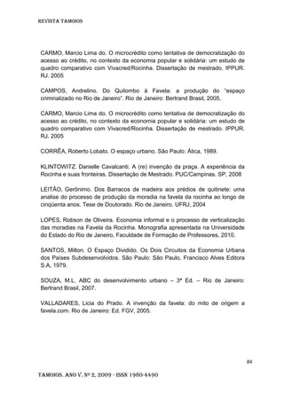 Revista TAMOIOS
84
Tamoios. Ano V. Nº 2, 2009 - ISSN 1980-4490
CARMO, Marcio Lima do. O microcrédito como tentativa de democratização do
acesso ao crédito, no contexto da economia popular e solidária: um estudo de
quadro comparativo com Vivacred/Rocinha. Dissertação de mestrado. IPPUR.
RJ. 2005
CAMPOS, Andrelino. Do Quilombo à Favela: a produção do “espaço
criminalizado no Rio de Janeiro”. Rio de Janeiro: Bertrand Brasil, 2005.
CARMO, Marcio Lima do. O microcrédito como tentativa de democratização do
acesso ao crédito, no contexto da economia popular e solidária: um estudo de
quadro comparativo com Vivacred/Rocinha. Dissertação de mestrado. IPPUR.
RJ. 2005
CORRÊA, Roberto Lobato. O espaço urbano. São Paulo: Ática, 1989.
KLINTOWITZ. Danielle Cavalcanti. A (re) invenção da praça. A experiência da
Rocinha e suas fronteiras. Dissertação de Mestrado. PUC/Campinas. SP, 2008
LEITÃO, Gerônimo. Dos Barracos de madeira aos prédios de quitinete: uma
analise do processo de produção da moradia na favela da rocinha ao longo de
cinqüenta anos. Tese de Doutorado. Rio de Janeiro. UFRJ, 2004
LOPES, Robson de Oliveira. Economia informal e o processo de verticalização
das moradias na Favela da Rocinha. Monografia apresentada na Universidade
do Estado do Rio de Janeiro, Faculdade de Formação de Professores, 2010.
SANTOS, Milton. O Espaço Dividido. Os Dois Circuitos da Economia Urbana
dos Países Subdesenvolvidos. São Paulo: São Paulo, Francisco Alves Editora
S.A, 1979.
SOUZA, M.L. ABC do desenvolvimento urbano – 3ª Ed. – Rio de Janeiro:
Bertrand Brasil, 2007.
VALLADARES, Licia do Prado. A invenção da favela: do mito de origem a
favela.com. Rio de Janeiro: Ed. FGV, 2005.
 