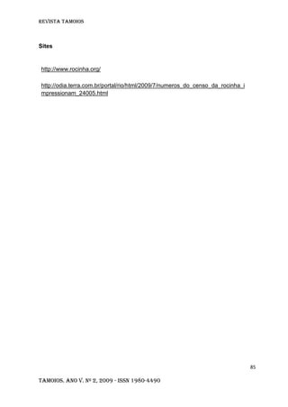 Revista TAMOIOS
85
Tamoios. Ano V. Nº 2, 2009 - ISSN 1980-4490
Sites
http://www.rocinha.org/
http://odia.terra.com.br/portal/rio/html/2009/7/numeros_do_censo_da_rocinha_i
mpressionam_24005.html
 