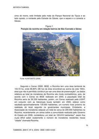 Revista TAMOIOS
76
Tamoios. Ano V. Nº 2, 2009 - ISSN 1980-4490
cima do morro, está limitada pela mata do Parque Nacional da Tijuca e ao
lado oposto, a nordeste pela Estrada da Gávea, que a separa e a conecta a
Gávea.
Figura 1
Posição da rocinha em relação bairros de São Conrado e Gávea
Fonte: KLINTOWITZ (2008)
Segundo o Censo /2000, IBGE, a Rocinha tem uma área territorial de
143,72 ha, onde 66,80% (96 ha) da área encontram-se acima da cota 100m,
área que não é permitido construir por ser uma área de preservação³, os dados
relativos ao total de moradores da Rocinha são muito contraditórios, pois, de
acordo com o Censo do IBGE realizado em 2000, a população total da
Rocinha seria de 56.338 habitantes, porém, um Censo realizado pela LIGHT
em conjunto com as lideranças locais também em 2000, obteve como
resultado aproximadamente 130.000 habitantes, um numero mais próximo da
realidade do local segundo os governantes municipais. Entretanto, a
Associação de moradores estipula um total de cerca de 200.000 habitantes na
Rocinha, recentemente um censo sobre a comunidade realizada pelo Governo
do Estado em 2008, contabilizou um total de 100.818 habitantes4
, assim fica
muito difícil saber exatamente o número de moradores residentes nessa
“cidade” chamada Rocinha.
 