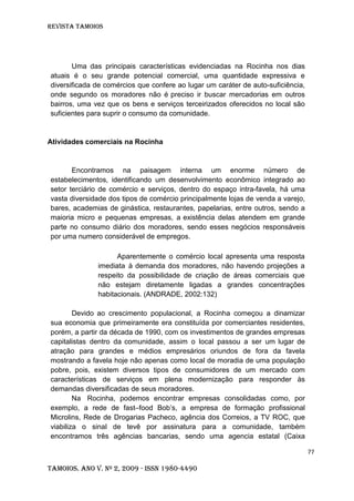 Revista TAMOIOS
77
Tamoios. Ano V. Nº 2, 2009 - ISSN 1980-4490
Uma das principais características evidenciadas na Rocinha nos dias
atuais é o seu grande potencial comercial, uma quantidade expressiva e
diversificada de comércios que confere ao lugar um caráter de auto-suficiência,
onde segundo os moradores não é preciso ir buscar mercadorias em outros
bairros, uma vez que os bens e serviços terceirizados oferecidos no local são
suficientes para suprir o consumo da comunidade.
Atividades comerciais na Rocinha
Encontramos na paisagem interna um enorme número de
estabelecimentos, identificando um desenvolvimento econômico integrado ao
setor terciário de comércio e serviços, dentro do espaço intra-favela, há uma
vasta diversidade dos tipos de comércio principalmente lojas de venda a varejo,
bares, academias de ginástica, restaurantes, papelarias, entre outros, sendo a
maioria micro e pequenas empresas, a existência delas atendem em grande
parte no consumo diário dos moradores, sendo esses negócios responsáveis
por uma numero considerável de empregos.
Aparentemente o comércio local apresenta uma resposta
imediata à demanda dos moradores, não havendo projeções a
respeito da possibilidade de criação de áreas comerciais que
não estejam diretamente ligadas a grandes concentrações
habitacionais. (ANDRADE, 2002:132)
Devido ao crescimento populacional, a Rocinha começou a dinamizar
sua economia que primeiramente era constituída por comerciantes residentes,
porém, a partir da década de 1990, com os investimentos de grandes empresas
capitalistas dentro da comunidade, assim o local passou a ser um lugar de
atração para grandes e médios empresários oriundos de fora da favela
mostrando a favela hoje não apenas como local de moradia de uma população
pobre, pois, existem diversos tipos de consumidores de um mercado com
características de serviços em plena modernização para responder às
demandas diversificadas de seus moradores.
Na Rocinha, podemos encontrar empresas consolidadas como, por
exemplo, a rede de fast–food Bob’s, a empresa de formação profissional
Microlins, Rede de Drogarias Pacheco, agência dos Correios, a TV ROC, que
viabiliza o sinal de tevê por assinatura para a comunidade, também
encontramos três agências bancarias, sendo uma agencia estatal (Caixa
 