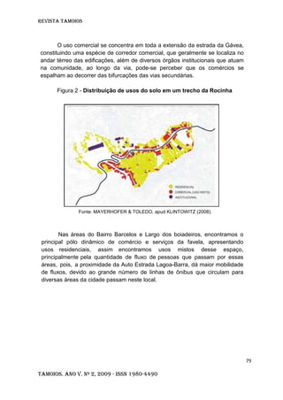 Revista TAMOIOS
79
Tamoios. Ano V. Nº 2, 2009 - ISSN 1980-4490
O uso comercial se concentra em toda a extensão da estrada da Gávea,
constituindo uma espécie de corredor comercial, que geralmente se localiza no
andar térreo das edificações, além de diversos órgãos institucionais que atuam
na comunidade, ao longo da via, pode-se perceber que os comércios se
espalham ao decorrer das bifurcações das vias secundárias.
Figura 2 - Distribuição de usos do solo em um trecho da Rocinha
Fonte: MAYERHOFER & TOLEDO, apud KLINTOWITZ (2008).
Nas áreas do Bairro Barcelos e Largo dos boiadeiros, encontramos o
principal pólo dinâmico de comércio e serviços da favela, apresentando
usos residenciais, assim encontramos usos mistos desse espaço,
principalmente pela quantidade de fluxo de pessoas que passam por essas
áreas, pois, a proximidade da Auto Estrada Lagoa-Barra, dá maior mobilidade
de fluxos, devido ao grande número de linhas de ônibus que circulam para
diversas áreas da cidade passam neste local.
 