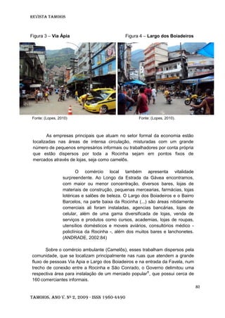 Revista TAMOIOS
80
Tamoios. Ano V. Nº 2, 2009 - ISSN 1980-4490
Figura 3 – Via Ápia Figura 4 – Largo dos Boiadeiros
Fonte: (Lopes, 2010) Fonte: (Lopes, 2010).
As empresas principais que atuam no setor formal da economia estão
localizadas nas áreas de intensa circulação, misturadas com um grande
número de pequenos empresários informais ou trabalhadores por conta própria
que estão dispersos por toda a Rocinha sejam em pontos fixos de
mercados através de lojas, seja como camelôs.
O comércio local também apresenta vitalidade
surpreendente. Ao Longo da Estrada da Gávea encontramos,
com maior ou menor concentração, diversos bares, lojas de
materiais de construção, pequenas mercearias, farmácias, lojas
lotéricas e salões de beleza. O Largo dos Boiadeiros e o Bairro
Barcelos, na parte baixa da Rocinha (...) são áreas nitidamente
comerciais ali foram instaladas, agencias bancárias, lojas de
celular, além de uma gama diversificada de lojas, venda de
serviços e produtos como cursos, academias, lojas de roupas,
utensílios domésticos e moveis aviários, consultórios médico -
policlínica da Rocinha -, além dos muitos bares e lanchonetes.
(ANDRADE, 2002:84)
Sobre o comércio ambulante (Camelôs), esses trabalham dispersos pela
comunidade, que se localizam principalmente nas ruas que atendem a grande
fluxo de pessoas Via Apia e Largo dos Boiadeiros e na entrada da Favela, num
trecho de conexão entre a Rocinha e São Conrado, o Governo delimitou uma
respectiva área para instalação de um mercado popular6
, que possui cerca de
160 comerciantes informais.
 
