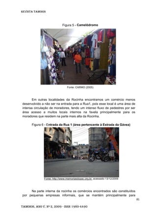 Revista TAMOIOS
81
Tamoios. Ano V. Nº 2, 2009 - ISSN 1980-4490
Figura 5 - Camelódromo
Fonte: CARMO (2005)
Em outras localidades da Rocinha encontramos um comércio menos
desenvolvido a não ser na entrada para a Rua1, pois esse local é uma área de
intensa circulação de moradores, tendo um intenso fluxo de pedestres por ser
área acesso a muitos locais internos na favela principalmente para os
moradores que residem na parte mais alta da Rocinha.
Figura 6 - Entrada da Rua 1 (área pertencente à Estrada da Gávea)
Fonte: http://www.memoriasdopac.org.br, acessado 13/12/2009
Na parte interna da rocinha os comércios encontrados são constituídos
por pequenas empresas informais, que se mantém principalmente para
 