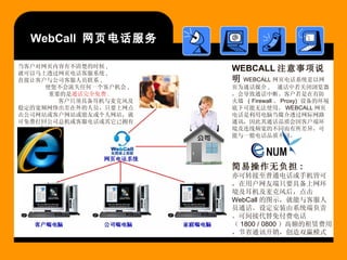 WebCall  网页电话服务 简易操作无负担 : 亦可转接至普通电话或手机皆可，在用户网友端只要具备上网环境及耳机及麦克风后，点击 WebCall 的图示，就能与客服人员通话。设定安装由系统端负责。可间接代替免付费电话（ 1800 / 0800 ）高额的租赁费用，节省通讯开销，创造双赢模式。 当客户对网页内容有不清楚的时候 ,  就可以马上透过网页电话客服系统 ,  直接让客户与公司客服人员联系 ,  使您不会流失任何一个客户机会 ,  重要的是 通话完全免费 .   客户只须具备耳机与麦克风及稳定的宽频网络出差在外的人员，只要上网点击公司网站或客户网站或朋友或个人网站，就可免费打回公司总机或客服电话或其它已拥有 e-numx 系统网站 WEBCALL 注意事项说明 WEBCALL 网页电话系统是以网页为通话媒介 ,  通话中若关闭浏览器，会导致通话中断。客户若是在有防火墙  ( Firewall 、 Proxy)  设备的环境底下可能无法使用。 WEBCALL 网页电话是利用电脑当媒介透过网际网路通讯，因此其通话品质会因客户端环境及连线频宽的不同而有所差异，可能与一般电话品质不同。 