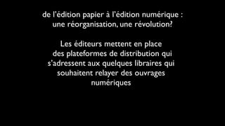 de l’édition papier à l’édition numérique :
   une réorganisation, une révolution?

     Les éditeurs mettent en place
   des plateformes de distribution qui
 s’adressent aux quelques libraires qui
    souhaitent relayer des ouvrages
              numériques
 