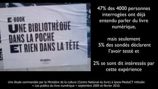 47% des 4000 personnes
                                                                     interrogées ont déjà
                                                                    entendu parler du livre
                                                                          numérique,

                                                                        mais seulement
                                                                    5% des sondés déclarent
                                                                        l’avoir testé et

                                                                2% se sont dit intéressés par
                                                                     cette expérience

Une étude commandée par le Ministère de la culture (Centre National du livre) à Ipsos-MediaCT intitulée
               « Les publics du livre numérique » septembre 2009 et février 2010.
 