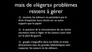 mais de «légers» problèmes
      restent à gérer
     souvent, les éditeurs ne possèdent pas le
 droit d’exploiter leurs droits sur un autre
 support que le papier

     la question de la rémunération de ces droits
 nouveaux reste à régler et les auteurs aussi sont
 sur le pied de guerre

     google s’engouffre dans ces failles et traite
 directement avec les grandes bibliothèques sans
 respecter les auteurs et les éditeurs
 