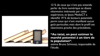 12 % de ceux qui n’ont pas entendu
parler du livre numérique se disent
néanmoins intéressés par cette
expérience, et Ipsos MediaCT a
identiﬁé 19 % de lecteurs potentiels
parmi ceux qui n’ont manifesté aucun
goût particulier, mais dont le proﬁl est
néanmoins proche des précédents.

“Au total, on peut estimer le
marché potentiel à un tiers de
la population”,
estime Bruno Schmutz, responsable de
l’étude.
 