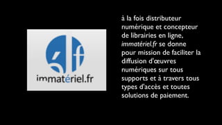 à la fois distributeur
numérique et concepteur
de librairies en ligne,
immatériel.fr se donne
pour mission de faciliter la
diffusion d'œuvres
numériques sur tous
supports et à travers tous
types d'accès et toutes
solutions de paiement.
 