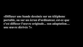 «Diffuser une bande dessinée sur un téléphone
portable, ou sur un écran d'ordinateur, est-ce que
c'est diffuser l'œuvre originale... son adaptation…
une œuvre dérivée ?»
 