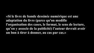 «Si le livre de bande dessinée numérique est une
adaptation du livre (parce qu'on modifie
l'organisation des cases, le format, le sens de lecture,
qu’on y associe de la publicité) l’auteur devrait avoir
un bon à tirer à donner, au cas par cas.»
 