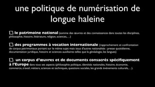 une politique de numérisation de
               longue haleine
     le patrimoine national (somme des œuvres et des connaissances dans toutes les disciplines,
philosophie, histoire, littérature, religion, sciences,…)

     des programmes à vocation internationale (rapprochement et confrontation
de corpus patrimoniaux portant sur le même sujet mais issus d’autres nationalités : presse quotidienne,
documentation juridique, histoire et sciences auxiliaires telles que la généalogie, les langues)

    un corpus d’œuvres et de documents consacrés spéciﬁquement
à l’Europe dans tous ses aspects (philosophie politique, identités nationales, histoire, économie,
commerce, travail, métiers, sciences et techniques, questions sociales, les grands évènements culturels,…).
 