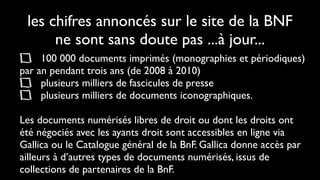 les chifres annoncés sur le site de la BNF
      ne sont sans doute pas ...à jour...
     100 000 documents imprimés (monographies et périodiques)
par an pendant trois ans (de 2008 à 2010)
     plusieurs milliers de fascicules de presse
     plusieurs milliers de documents iconographiques.

Les documents numérisés libres de droit ou dont les droits ont
été négociés avec les ayants droit sont accessibles en ligne via
Gallica ou le Catalogue général de la BnF. Gallica donne accès par
ailleurs à d’autres types de documents numérisés, issus de
collections de partenaires de la BnF.
 