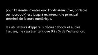 pour l’essentiel d’entre eux, l’ordinateur (ﬁxe, portable
ou notebook) est jusqu’à maintenant le principal
terminal de lecture numérique,

les utilisateurs d’appareils dédiés : ebook et autres
liseuses, ne représentent que 0.25 % de l’échantillon.
 