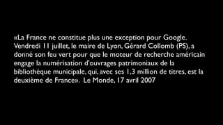 «La France ne constitue plus une exception pour Google.
Vendredi 11 juillet, le maire de Lyon, Gérard Collomb (PS), a
donné son feu vert pour que le moteur de recherche américain
engage la numérisation d'ouvrages patrimoniaux de la
bibliothèque municipale, qui, avec ses 1,3 million de titres, est la
deuxième de France». Le Monde, 17 avril 2007
 