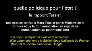 quelle politique pour l’état ?
                le rapport Tessier
une mission confiée à Marc Tessier par le Ministre de la
    Culture et de la Communication au sujet de la
          numérisation du patrimoine écrit

  son objet : analyser et évaluer la pertinence
  d’un partenariat entre la Bibliothèque Nationale de France
   (BnF) et la société américaine Google.
 