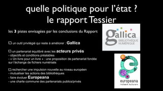 quelle politique pour l’état ?
                  le rapport Tessier
les 3 pistes envisagées par les conclusions du Rapport

   un outil privilégié qui reste à améliorer : Gallica

   un partenariat équilibré avec les acteurs privés
- objectifs et conditions préalables
- « Un livre pour un livre » : une proposition de partenariat fondée
sur l’échange de fichiers numérisés

    rechercher une impulsion nouvelle au niveau européen
- mutualiser les actions des bibliothèques
- faire évoluer Europeana
- une charte commune des partenariats publics/privés
 