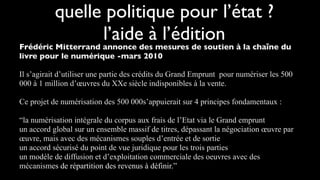 quelle politique pour l’état ?
                 l’aide à l’édition
Frédéric Mitterrand annonce des mesures de soutien à la chaîne du
livre pour le numérique -mars 2010

Il s’agirait d’utiliser une partie des crédits du Grand Emprunt pour numériser les 500
000 à 1 million d’œuvres du XXe siècle indisponibles à la vente.

Ce projet de numérisation des 500 000s’appuierait sur 4 principes fondamentaux :

“la numérisation intégrale du corpus aux frais de l’Etat via le Grand emprunt
un accord global sur un ensemble massif de titres, dépassant la négociation œuvre par
œuvre, mais avec des mécanismes souples d’entrée et de sortie
un accord sécurisé du point de vue juridique pour les trois parties
un modèle de diffusion et d’exploitation commerciale des oeuvres avec des
mécanismes de répartition des revenus à définir.”
 