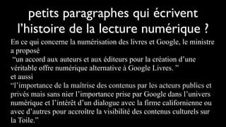 petits paragraphes qui écrivent
  l’histoire de la lecture numérique ?
En ce qui concerne la numérisation des livres et Google, le ministre
a proposé
 “un accord aux auteurs et aux éditeurs pour la création d’une
véritable offre numérique alternative à Google Livres. ”
et aussi
“l’importance de la maîtrise des contenus par les acteurs publics et
privés mais sans nier l’importance prise par Google dans l’univers
numérique et l’intérêt d’un dialogue avec la firme californienne ou
avec d’autres pour accroître la visibilité des contenus culturels sur
la Toile.”
 