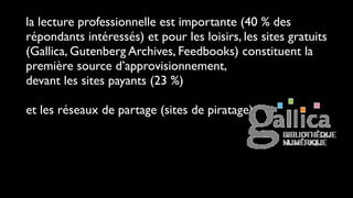la lecture professionnelle est importante (40 % des
répondants intéressés) et pour les loisirs, les sites gratuits
(Gallica, Gutenberg Archives, Feedbooks) constituent la
première source d’approvisionnement,
devant les sites payants (23 %)

et les réseaux de partage (sites de piratage).
 