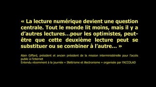 « La lecture numérique devient une question
centrale. Tout le monde lit moins, mais il y a
d’autres lectures…pour les optimistes, peut-
être que cette deuxième lecture peut se
substituer ou se combiner à l’autre… »
Alain Giffard, président et ancien président de la mission interministérielle pour l’accès
public à l’internet
Entendu récemment à la journée « Illettrisme et illectronisme » organisée par l’ACCOLAD
 