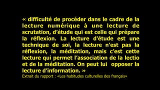 « difficulté de procéder dans le cadre de la
lecture numérique à une lecture de
scrutation, d’étude qui est celle qui prépare
la réflexion. La lecture d’étude est une
technique de soi, la lecture n’est pas la
réflexion, la méditation, mais c’est cette
lecture qui permet l’association de la lectio
et de la méditation. On peut lui opposer la
lecture d’information. »
Extrait du rapport : «Les habitudes culturelles des français»
 