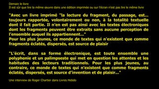 Demain le livre
Il est sûr que lire la même œuvre dans une édition imprimée ou sur l’écran n’est pas lire le même livre

"Avec un livre imprimé "la lecture du fragment, du passage, est...
toujours rapportée, volontairement ou non, à la totalité textuelle
dont il fait partie. Il n’en est pas ainsi avec les textes électroniques
dont les fragments peuvent être extraits sans aucune perception de
l’ensemble auquel ils appartiennent..."
Pour les plus jeunes, ce monde de textes qui n'existent que comme
fragments éclatés, dispersés, est source de plaisir

"L’écrit, dans sa forme électronique, est toute ensemble une
polyphonie et un palimpseste qui met en question les attentes et les
habitudes des lecteurs traditionnels. Pour les plus jeunes, au
contraire, ce monde de textes qui n’existent que comme fragments
éclatés, dispersés, est source d’invention et de plaisir..."
Une interview de Roger Chartier dans Livres Hebdo
 