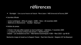 références
 •   Ouvrages : Une courte histoire de l’ebook - Marie Lebert - NEF, Université de Toronto, 2009

• Journées d’étude
 - Livres numériques : offres et usages – ADBS – Paris – 20 novembre 2009
 - Illettrisme et illectronisme - Accolad – Besançon

• Articles de presse
 - «L'école n'est pas prête à passer au tout-numérique» - Libération, 7 novembre 2009
 - « La lecture en France à l’heure des écrans », Martine Poulain
 - Dossier : Les révolutions du livre – Alternatives Economiques n°289 – Mars 2010 – pp 48-59

 Recherche image et travail sur le Rapport Tessier : Paul Henri Bouniol - Stagiaire IUT de Besançon
 