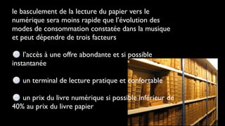 le basculement de la lecture du papier vers le
numérique sera moins rapide que l’évolution des
modes de consommation constatée dans la musique
et peut dépendre de trois facteurs

    l’accès à une offre abondante et si possible
instantanée

   un terminal de lecture pratique et confortable

   un prix du livre numérique si possible inférieur de
40% au prix du livre papier
 