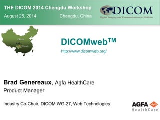 THE DICOM 2014 Chengdu Workshop 
August 25, 2014 Chengdu, China 
DICOMwebTM 
http://www.dicomweb.org/ 
Brad Genereaux, Agfa HealthCare 
Product Manager 
Industry Co-Chair, DICOM WG-27, Web Technologies 
 