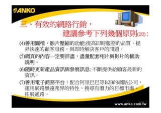 三、有效的網路行銷，
  有效的網路行銷，
      建議參考下列幾個原則(2/2) :
(4)善用圖檔、影片壓縮的功能:
(4)善用圖檔、影片壓縮的功能:提高即時服務的品質、提
   善用圖檔
   昇快速的顧客服務，與即時解決客戶的問題。
(5)網頁的內容一定要詳盡，盡量配套相片與影片的輔助
(5)網頁的內容一定要詳盡，
   網頁的內容一定要詳盡
   說明。
   說明。
(6)隨時更新產品資訊與參展訊息
(6)隨時更新產品資訊與參展訊息: 不斷提供給顧客最新的
   隨時更新產品資訊與參展訊息:
   資訊。
(7)善用電子商務平台：
(7)善用電子商務平台：配合阿里巴巴等B2B的網路公司，
   善用電子商務平台
   運用網路無遠弗界的特性，搜尋有潛力的目標市場、
   拓展通路。
                           10/34
 