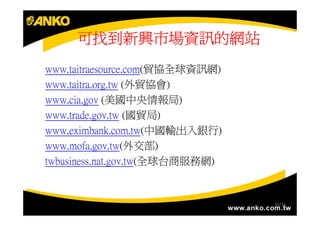 可找到新興市場資訊的網站
www.taitraesource.com(貿協全球資訊網)
www.taitra.org.tw (外貿協會)
www.cia.gov (美國中央情報局)
www.trade.gov.tw (國貿局)
www.eximbank.com.tw(中國輸出入銀行)
www.mofa.gov.tw(外交部)
twbusiness.nat.gov.tw(全球台商服務網)


                                 33/34
                                 33/34
 