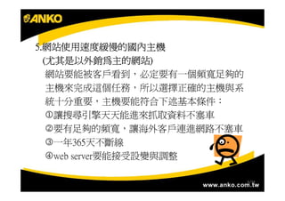 5.網站使用速度緩慢的國內主機
5.網站使用速度緩慢的國內主機
   尤其是以外銷為主的網站)
  (尤其是以外銷為主的網站)
   網站要能被客戶看到，必定要有一個頻寬足夠的
   主機來完成這個任務，所以選擇正確的主機與系
   統十分重要，主機要能符合下述基本條件：
   1讓搜尋引擎天天能進來抓取資料不塞車
   2要有足夠的頻寬，讓海外客戶連進網路不塞車
   3一年365天不斷線
   4web server要能接受設變與調整

                           6/34
 