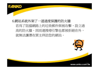 6.網站系統外架了一道過度保護的防火牆
6.網站系統外架了一道過度保護的防火牆
  若為了阻擋網路上的垃圾郵件與被攻擊，設立過
  高的防火牆，因而連搜尋引擎也都被拒絕在外，
  就無法讓潛在買主拜訪您的網站。




                          7/34
 