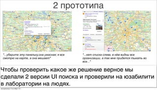 2 прототипа
"...уберите эту панельку,она ужасная; я все
смотрю на карте, а она мешает"
"...нет списка слева, в нём видны все
организации, а так мне придется тыкать во
все..."
Чтобы проверить какое же решение верное мы
сделали 2 версии UI поиска и проверили на юзабилити
в лаборатории на людях.
воскресенье, 6 октября 13г.
 