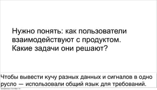 Нужно понять: как пользователи
взаимодействуют с продуктом.
Какие задачи они решают?
Чтобы вывести кучу разных данных и сигналов в одно
русло — использовали общий язык для требований.
воскресенье, 6 октября 13г.
 