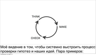 Моё видение в том, чтобы системно выстроить процесс
проверки гипотез и наших идей. Пара примеров:
воскресенье, 6 октября 13г.
 