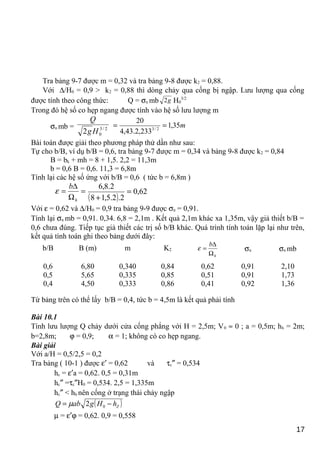 Tra bảng 9-7 được m = 0,32 và tra bảng 9-8 được k2 = 0,88.
Với ∆/H0 = 0,9 > k2 = 0,88 thì dòng chảy qua cống bị ngập. Lưu lượng qua cống
được tính theo công thức: Q = σn mb g2 H0
3/2
Trong đó hệ số co hẹp ngang được tính vào hệ số lưu lượng m
σn mb = 2/3
02 Hg
Q
m35,1
233,2.43,4
20
2/3
==
Bài toán được giải theo phương pháp thử dần như sau:
Tự cho b/B, ví dụ b/B = 0,6, tra bảng 9-7 được m = 0,34 và bảng 9-8 được k2 = 0,84
B = bk + mh = 8 + 1,5. 2,2 = 11,3m
b = 0,6 B = 0,6. 11,3 = 6,8m
Tính lại các hệ số ứng với b/B = 0,6 ( tức b = 6,8m )
=
Ω
∆
=
h
b
ε
( )
62,0
2.2.5,18
2.8,6
=
+
Với ε = 0,62 và ∆/H0 = 0,9 tra bảng 9-9 được σn = 0,91.
Tính lại σn mb = 0,91. 0,34. 6,8 = 2,1m . Kết quả 2,1m khác xa 1,35m, vậy giả thiết b/B =
0,6 chưa đúng. Tiếp tục giả thiết các trị số b/B khác. Quá trình tính toán lặp lại như trên,
kết quả tính toán ghi theo bảng dưới đây:
b/B B (m) m K2
h
b
Ω
∆
=ε σn σn mb
0,6
0,5
0,4
6,80
5,65
4,50
0,340
0,335
0,333
0,84
0,85
0,86
0,62
0,51
0,41
0,91
0,91
0,92
2,10
1,73
1,36
Từ bảng trên có thể lấy b/B = 0,4, tức b = 4,5m là kết quả phải tính
Bài 10.1
Tính lưu lượng Q chảy dưới cửa cống phẳng với H = 2,5m; V0 ≈ 0 ; a = 0,5m; hh = 2m;
b=2,8m; ϕ = 0,9; α = 1; không có co hẹp ngang.
Bài giải
Với a/H = 0,5/2,5 = 0,2
Tra bảng ( 10-1 ) được ε′ = 0,62 và τc″ = 0,534
hc = ε′a = 0,62. 0,5 = 0,31m
hc″ =τc″H0 = 0,534. 2,5 = 1,335m
hc″ < hh nên cống ở trạng thái chảy ngập
( )ZhHgabQ −= 02µ
µ = ε′ϕ = 0,62. 0,9 = 0,558
17
 