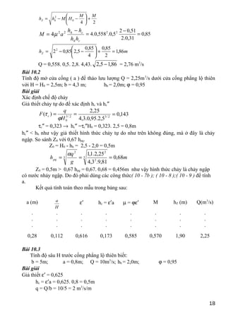 24
0
2 MM
HMhh hZ +





−−=
ch
ch
hh
hh
aM
−
= 22
4µ 85,0
31,0.2
51,02
5,0.558,0.4 22
=
−
=
mhZ 86,1
2
85,0
4
85,0
5,285,022
=+





−−=
Q = 0,558. 0,5. 2,8. 4,43. 86,15,2 − = 2,76 m3
/s
Bài 10.2
Tính độ mở cửa cống ( a ) để tháo lưu lượng Q = 2,25m3
/s dưới cửa cống phẳng lộ thiên
với H = H0 = 2,5m; b = 4,3 m; hh = 2,0m; ϕ = 0,95
Bài giải
Xác định chế độ chảy
Giả thiết chảy tự do để xác định hc và hc″
== 2/3
0
)(
H
q
F c
ϕ
τ 143,0
5,2.95,0.3,4
25,2
2/3
=
τc″ = 0,323 → hc″ =τc″H0 = 0,323. 2,5 = 0,8m
hc″ < hh như vậy giả thiết hình thức chảy tự do như trên không đúng, mà ở đây là chảy
ngập. So sánh Z0 với 0,67 hpg.
Z0 = H0 - hh = 2,5 - 2,0 = 0,5m
m
g
q
hpg 68,0
81,9.3,4
25,2.1,1
3
2
2
3
2
===
α
Z0 = 0,5m > 0,67 hpg = 0,67. 0,68 = 0,456m như vậy hình thức chảy là chảy ngập
có nước nhảy ngập. Do đó phải dùng các công thức( 10 - 7b ); ( 10 - 8 );( 10 - 9 ) để tính
a.
Kết quả tính toán theo mẫu trong bảng sau:
a (m)
H
a ε′ hc = ε′a µ = ϕε′ M hZ (m) Q(m3
/s)
.
.
.
.
.
.
.
.
.
.
.
.
.
.
.
.
.
.
.
.
.
.
.
.
0,28 0,112 0,616 0,173 0,585 0,570 1,90 2,25
Bài 10.3
Tính độ sâu H trước cống phẳng lộ thiên biết:
b = 5m; a = 0,8m; Q = 10m3
/s; hh = 2,0m; ϕ = 0,95
Bài giải
Giả thiết ε′ = 0,625
hc = ε′a = 0,625. 0,8 = 0,5m
q = Q/b = 10/5 = 2 m3
/s/m
18
 