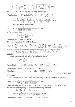 







−+= 181
2 3
2
''
c
c
c
gh
qh
h
α
m04,11
5,0.81,9
2.1
81
2
5,0
3
2
=








−+=
Có hc″ < hh - dòng chảy sau cống là chảy ngập.
Từ công thức ( )ZhHgabQ −= 02µ zh
ga
q
H +=→
222
2
0
µ
ch
ch
hz
hh
hh
g
q
hh
−
×−=
2
2 2α
m67,1
5,0.2
5,02
81,9
2.1.2
2
2
2
=
−
−−=
µ = ε′ϕ = 0,625. 0,95 = 0,594
mH 57,267,1
81,9.2.8,0.594,0
2
22
2
0 =+=
Kiểm tra lại giả thiết
31,0
57,2
8,0
0
==≈
H
a
H
a
Tra bảng ( 10-1 ) được ε′ = 0,626
Như vậy coi giả thiết ε′ = 0,625 là đúng.
g
V
HH
2
2
0
0
α
+=
g
V
HH
2
2
0
0
α
−=→
2
0
0
2 





−=
bH
Q
g
H
α
m54,2
57,2.5
10
81,9.2
1
57,2
2
=





−=
Bài 11.1 Tính chiều sâu bể tiêu năng của dòng chảy qua lỗ cống, cho biết:
H = 4m; hh=1,2m; q = 2,5 m3
/s/m; ϕ = 0,95; V0 ≈ 0
Bài giải
Muốn xác định hình thức nối tiếp thì cần phải tính hc′′
2/3
0
)(
E
q
F c
ϕ
τ =
Trong đó có: E0 = H + αV0
2
/2g = 4m → ( ) 33,0
4.95,0
5,2
2/3
==cF τ
Tra bảng 10-1 được: τc = 0,0775; τc′′ = 0,47
Tính được: hc = τcE0 = 0,0775. 4 = 0,3m
hc′′ = τc′′ E0 = 0,47.
4 = 1,88m
hc′′ = 1,88m > hh = 1,2 m → nối tiếp nước nhảy xa. Chọn hình thức bể tiêu năng.
Tính ==∆ 22
2
2 hhg
q
Z
ϕ
m26,0
2,1.95,0.81,9.2
5,2
22
2
=
Tính chiều sâu của bể: d = σ hc′′ - ( hh + ∆z ) = 1,1. 1,88 - ( 1,2 + 0,26 ) = 0,6m
Sau khi đào bể năng lượng E0 đối với đáy bể sẽ tăng lên đến E0′.
E0′ = E0 + d = 4 + 0,6 = 4,6 m
== 2/3'
0 )(
)(
E
q
F c
ϕ
τ ( ) 269,0
6,4.95,0
5,2
2/3
==cF τ
Tra bảng 10-1 được: τc = 0,06; τc′′ = 0,4222
19
 