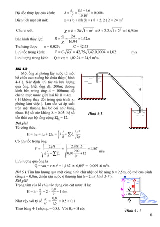 Độ dốc thủy lực của kênh: 0004,0
10.10
6,46,8
3
=
−
==
l
h
J d
Diện tích mặt cắt ướt: ω = ( b + mh )h = ( 8 + 2. 2 ) 2 = 24 m2
Chu vi ướt: mmhb 94,1621.2.2812 22
=++=++=χ
Bán kính thủy lực: mR 42,1
94,16
24
===
χ
ω
Tra bảng được n = 0,025; C = 42,75
Lưu tốc trong kênh: 02,10004,0.42,175,42 === RJCV m/s
Lưu lượng trong kênh Q = vω = 1,02.24 = 24,5 m3
/s
Từ công thức:
H = hW = hd + Σhc =
g
V
d
l
c
2
2






+ ∑ξλ
Có lưu tốc trong ống
167,1
12
1,0
200
03,0
5.81,9.22
=
+
=
+
=
∑ c
d
l
gH
V
ξλ
m/s
Lưu lượng qua ống là
Q = vω = v.π.r2
= 1,167. π. 0,052
= 0,00916 m3
/s
Bài 5.1 Tìm lưu lượng qua một cống hình chữ nhật có bề rộng b = 2,5m, độ mở của cánh
cống a = 0,8m, chiều sâu nước ở thượng lưu h = 2m ( hình 5-7 ).
Bài giải
Trọng tâm của lỗ chịu tác dụng của cột nước H là:
H = h -
2
a
= 2 -
2
8,0
= 1,6m
Như vậy với tỷ số
H
a
=
6,1
8,0
= 0,5 > 0,1
Theo bảng 4-1 chọn µ = 0,85. Với H0 ≈ H có:
6
h
a
H
Hình 5 - 7
H
Hình 4-1
Bài4.2
Một ống xi phông lấy nước từ một
bể chứa cao xuống bể chứa thấp ( hình
4-1 ). Xác định lưu tốc và lưu lượng
qua ống. Biết ống dài 200m; đường
kính bên trong ống d = 100mm; độ
chênh mực nước giữa hai bể H = 4m
( H không thay đổi trong quá trình xi
phông làm việc ). Lưu tốc và áp suất
trên mặt thoáng hai bể coi như bằng
nhau. Hệ số sức kháng λ = 0,03; hệ số
tổn thất cục bộ tổng cộng Σξc
= 12.
Bài giải
 