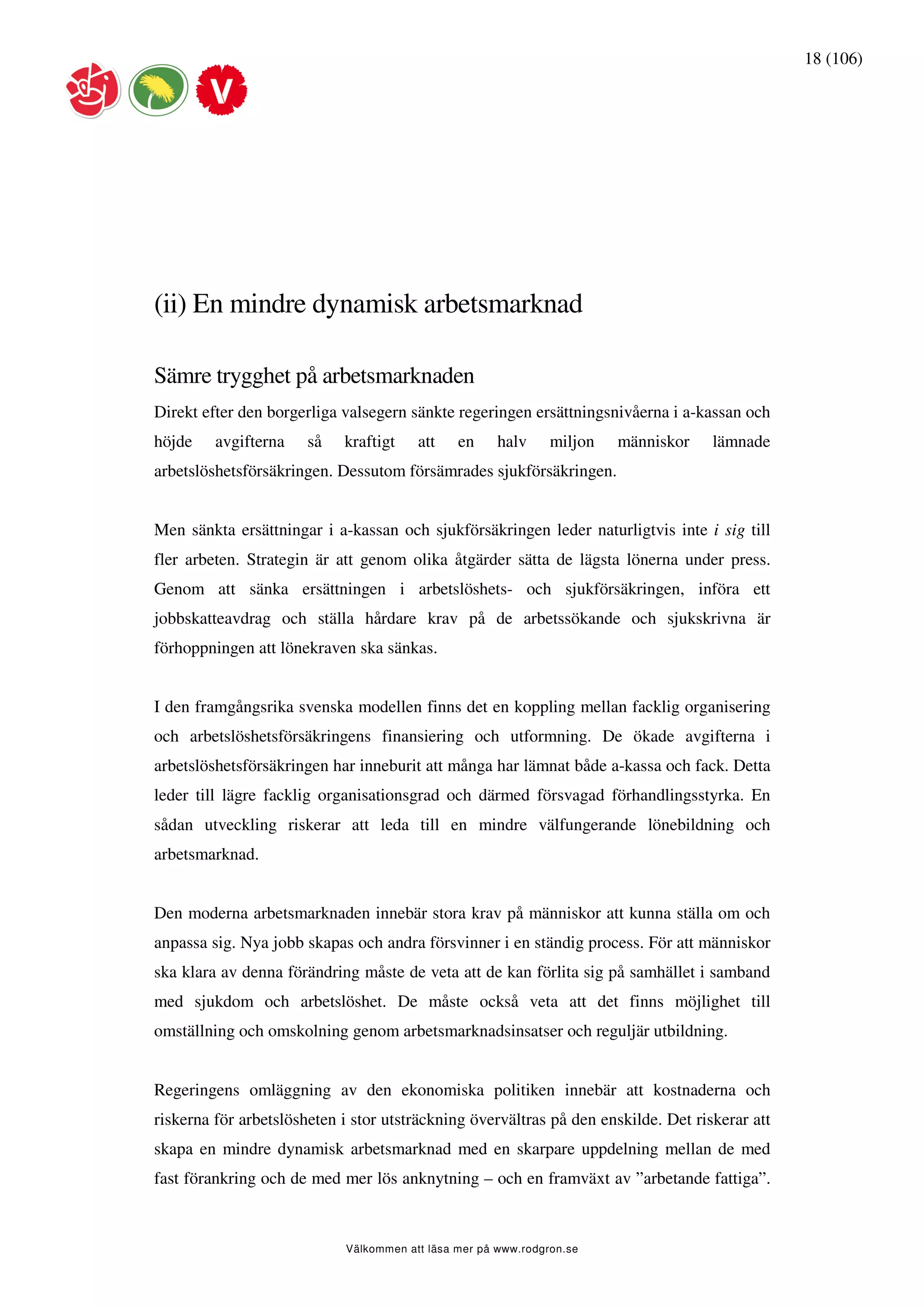 18 (106)




(ii) En mindre dynamisk arbetsmarknad

Sämre trygghet på arbetsmarknaden
Direkt efter den borgerliga valsegern sänkte regeringen ersättningsnivåerna i a-kassan och
höjde    avgifterna    så   kraftigt    att    en     halv     miljon   människor   lämnade
arbetslöshetsförsäkringen. Dessutom försämrades sjukförsäkringen.


Men sänkta ersättningar i a-kassan och sjukförsäkringen leder naturligtvis inte i sig till
fler arbeten. Strategin är att genom olika åtgärder sätta de lägsta lönerna under press.
Genom att sänka ersättningen i arbetslöshets- och sjukförsäkringen, införa ett
jobbskatteavdrag och ställa hårdare krav på de arbetssökande och sjukskrivna är
förhoppningen att lönekraven ska sänkas.


I den framgångsrika svenska modellen finns det en koppling mellan facklig organisering
och arbetslöshetsförsäkringens finansiering och utformning. De ökade avgifterna i
arbetslöshetsförsäkringen har inneburit att många har lämnat både a-kassa och fack. Detta
leder till lägre facklig organisationsgrad och därmed försvagad förhandlingsstyrka. En
sådan utveckling riskerar att leda till en mindre välfungerande lönebildning och
arbetsmarknad.


Den moderna arbetsmarknaden innebär stora krav på människor att kunna ställa om och
anpassa sig. Nya jobb skapas och andra försvinner i en ständig process. För att människor
ska klara av denna förändring måste de veta att de kan förlita sig på samhället i samband
med sjukdom och arbetslöshet. De måste också veta att det finns möjlighet till
omställning och omskolning genom arbetsmarknadsinsatser och reguljär utbildning.


Regeringens omläggning av den ekonomiska politiken innebär att kostnaderna och
riskerna för arbetslösheten i stor utsträckning övervältras på den enskilde. Det riskerar att
skapa en mindre dynamisk arbetsmarknad med en skarpare uppdelning mellan de med
fast förankring och de med mer lös anknytning – och en framväxt av ”arbetande fattiga”.



                            Välkommen att läsa mer på www.rodgron.se
 