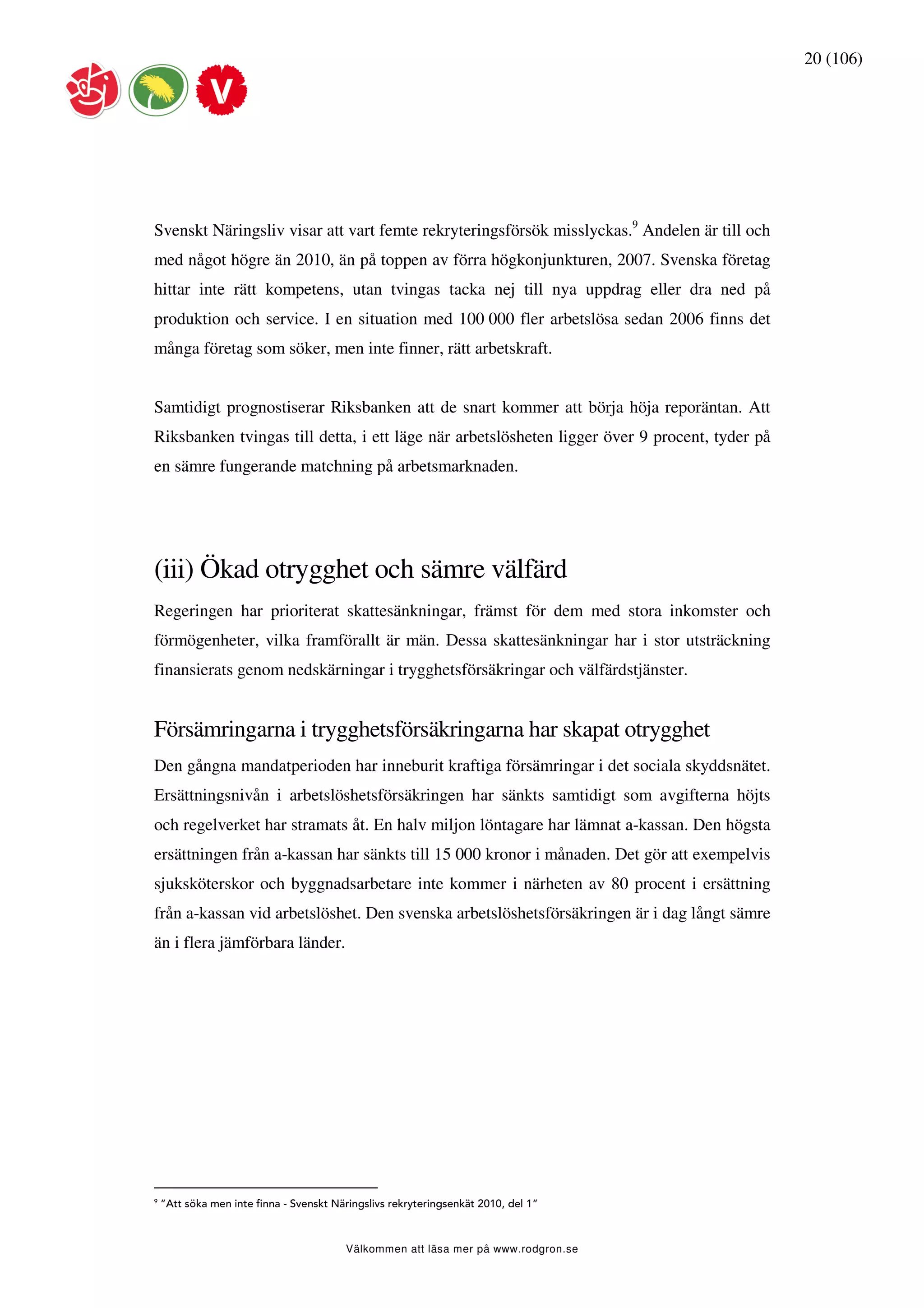 20 (106)




Svenskt Näringsliv visar att vart femte rekryteringsförsök misslyckas.9 Andelen är till och
med något högre än 2010, än på toppen av förra högkonjunkturen, 2007. Svenska företag
hittar inte rätt kompetens, utan tvingas tacka nej till nya uppdrag eller dra ned på
produktion och service. I en situation med 100 000 fler arbetslösa sedan 2006 finns det
många företag som söker, men inte finner, rätt arbetskraft.


Samtidigt prognostiserar Riksbanken att de snart kommer att börja höja reporäntan. Att
Riksbanken tvingas till detta, i ett läge när arbetslösheten ligger över 9 procent, tyder på
en sämre fungerande matchning på arbetsmarknaden.




(iii) Ökad otrygghet och sämre välfärd
Regeringen har prioriterat skattesänkningar, främst för dem med stora inkomster och
förmögenheter, vilka framförallt är män. Dessa skattesänkningar har i stor utsträckning
finansierats genom nedskärningar i trygghetsförsäkringar och välfärdstjänster.


Försämringarna i trygghetsförsäkringarna har skapat otrygghet
Den gångna mandatperioden har inneburit kraftiga försämringar i det sociala skyddsnätet.
Ersättningsnivån i arbetslöshetsförsäkringen har sänkts samtidigt som avgifterna höjts
och regelverket har stramats åt. En halv miljon löntagare har lämnat a-kassan. Den högsta
ersättningen från a-kassan har sänkts till 15 000 kronor i månaden. Det gör att exempelvis
sjuksköterskor och byggnadsarbetare inte kommer i närheten av 80 procent i ersättning
från a-kassan vid arbetslöshet. Den svenska arbetslöshetsförsäkringen är i dag långt sämre
än i flera jämförbara länder.




9
    ”Att söka men inte finna - Svenskt Näringslivs rekryteringsenkät 2010, del 1”



                                         Välkommen att läsa mer på www.rodgron.se
 