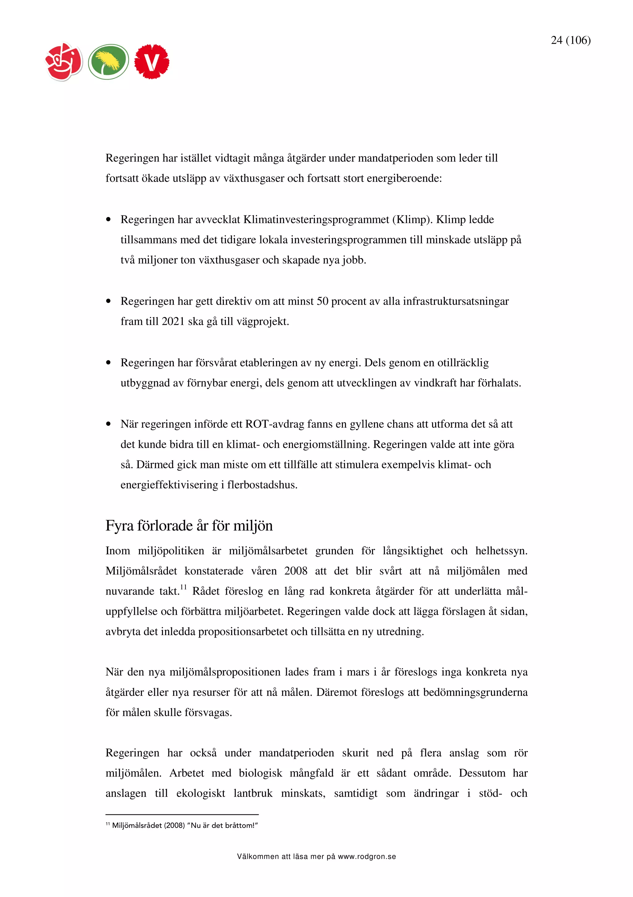 24 (106)




Regeringen har istället vidtagit många åtgärder under mandatperioden som leder till
fortsatt ökade utsläpp av växthusgaser och fortsatt stort energiberoende:


• Regeringen har avvecklat Klimatinvesteringsprogrammet (Klimp). Klimp ledde
       tillsammans med det tidigare lokala investeringsprogrammen till minskade utsläpp på
       två miljoner ton växthusgaser och skapade nya jobb.


• Regeringen har gett direktiv om att minst 50 procent av alla infrastruktursatsningar
       fram till 2021 ska gå till vägprojekt.


• Regeringen har försvårat etableringen av ny energi. Dels genom en otillräcklig
       utbyggnad av förnybar energi, dels genom att utvecklingen av vindkraft har förhalats.


• När regeringen införde ett ROT-avdrag fanns en gyllene chans att utforma det så att
       det kunde bidra till en klimat- och energiomställning. Regeringen valde att inte göra
       så. Därmed gick man miste om ett tillfälle att stimulera exempelvis klimat- och
       energieffektivisering i flerbostadshus.


Fyra förlorade år för miljön
Inom miljöpolitiken är miljömålsarbetet grunden för långsiktighet och helhetssyn.
Miljömålsrådet konstaterade våren 2008 att det blir svårt att nå miljömålen med
nuvarande takt.11 Rådet föreslog en lång rad konkreta åtgärder för att underlätta mål-
uppfyllelse och förbättra miljöarbetet. Regeringen valde dock att lägga förslagen åt sidan,
avbryta det inledda propositionsarbetet och tillsätta en ny utredning.


När den nya miljömålspropositionen lades fram i mars i år föreslogs inga konkreta nya
åtgärder eller nya resurser för att nå målen. Däremot föreslogs att bedömningsgrunderna
för målen skulle försvagas.


Regeringen har också under mandatperioden skurit ned på flera anslag som rör
miljömålen. Arbetet med biologisk mångfald är ett sådant område. Dessutom har
anslagen till ekologiskt lantbruk minskats, samtidigt som ändringar i stöd- och

11
     Miljömålsrådet (2008) ”Nu är det bråttom!”



                                        Välkommen att läsa mer på www.rodgron.se
 