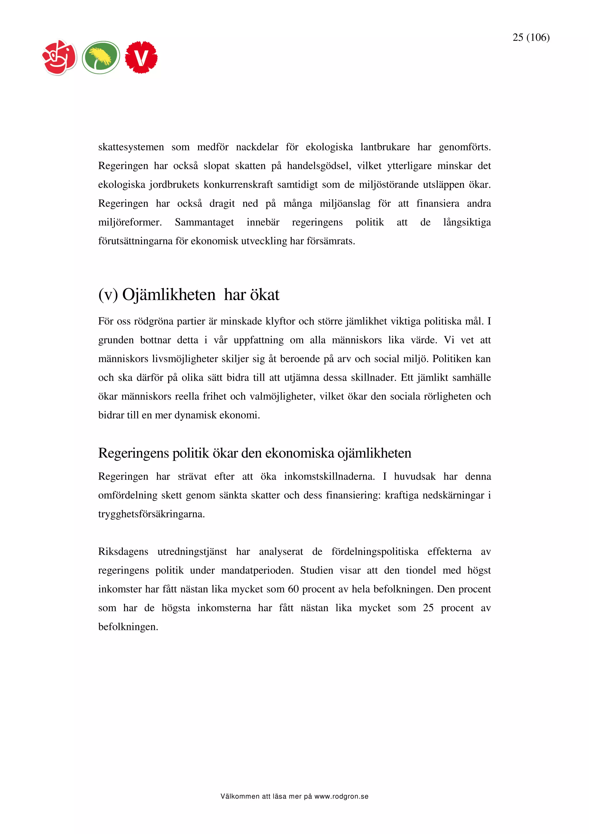 25 (106)




skattesystemen som medför nackdelar för ekologiska lantbrukare har genomförts.
Regeringen har också slopat skatten på handelsgödsel, vilket ytterligare minskar det
ekologiska jordbrukets konkurrenskraft samtidigt som de miljöstörande utsläppen ökar.
Regeringen har också dragit ned på många miljöanslag för att finansiera andra
miljöreformer.   Sammantaget      innebär     regeringens      politik   att   de   långsiktiga
förutsättningarna för ekonomisk utveckling har försämrats.




(v) Ojämlikheten har ökat
För oss rödgröna partier är minskade klyftor och större jämlikhet viktiga politiska mål. I
grunden bottnar detta i vår uppfattning om alla människors lika värde. Vi vet att
människors livsmöjligheter skiljer sig åt beroende på arv och social miljö. Politiken kan
och ska därför på olika sätt bidra till att utjämna dessa skillnader. Ett jämlikt samhälle
ökar människors reella frihet och valmöjligheter, vilket ökar den sociala rörligheten och
bidrar till en mer dynamisk ekonomi.


Regeringens politik ökar den ekonomiska ojämlikheten
Regeringen har strävat efter att öka inkomstskillnaderna. I huvudsak har denna
omfördelning skett genom sänkta skatter och dess finansiering: kraftiga nedskärningar i
trygghetsförsäkringarna.


Riksdagens utredningstjänst har analyserat de fördelningspolitiska effekterna av
regeringens politik under mandatperioden. Studien visar att den tiondel med högst
inkomster har fått nästan lika mycket som 60 procent av hela befolkningen. Den procent
som har de högsta inkomsterna har fått nästan lika mycket som 25 procent av
befolkningen.




                           Välkommen att läsa mer på www.rodgron.se
 
