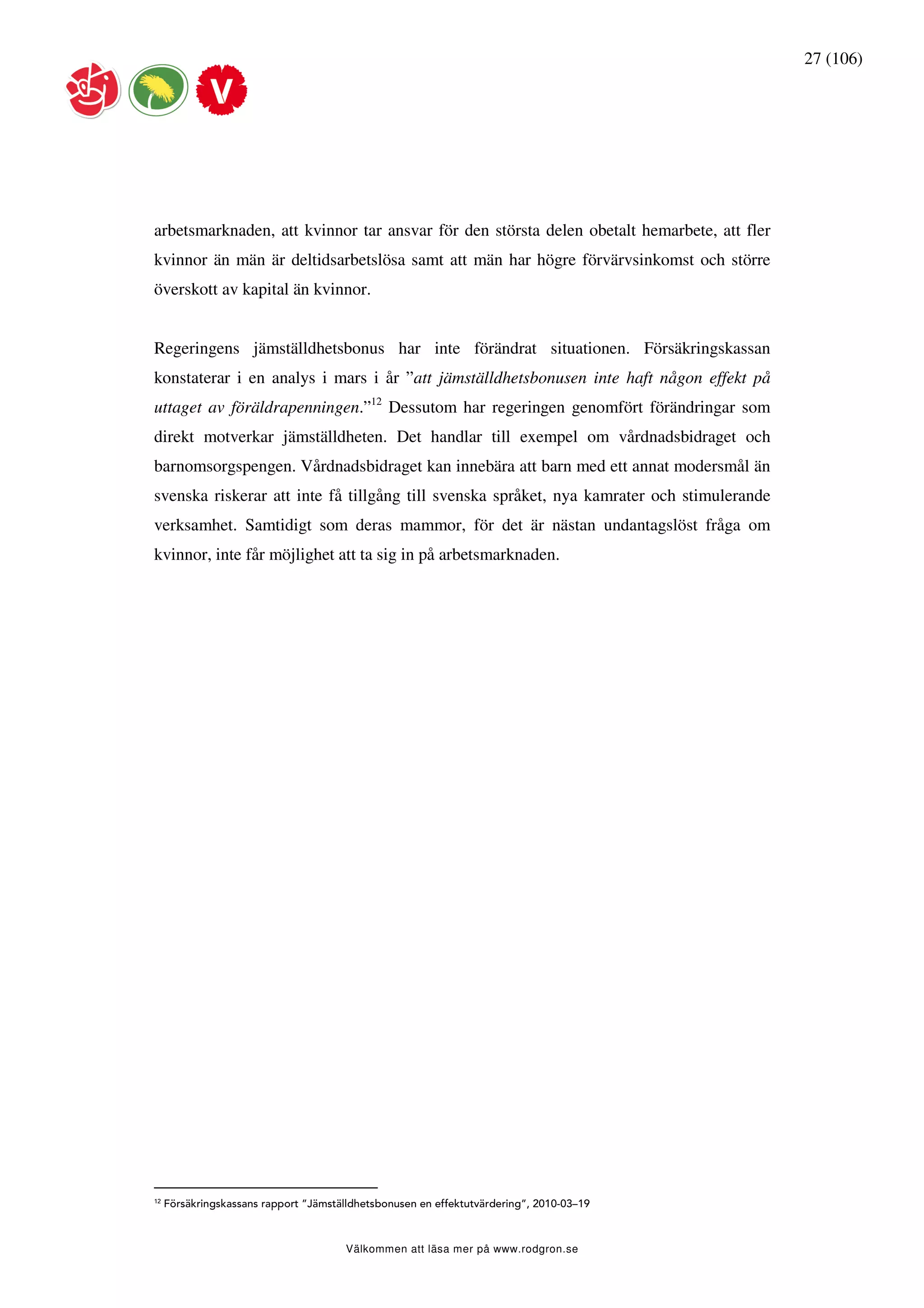 27 (106)




arbetsmarknaden, att kvinnor tar ansvar för den största delen obetalt hemarbete, att fler
kvinnor än män är deltidsarbetslösa samt att män har högre förvärvsinkomst och större
överskott av kapital än kvinnor.


Regeringens jämställdhetsbonus har inte förändrat situationen. Försäkringskassan
konstaterar i en analys i mars i år ”att jämställdhetsbonusen inte haft någon effekt på
uttaget av föräldrapenningen.”12 Dessutom har regeringen genomfört förändringar som
direkt motverkar jämställdheten. Det handlar till exempel om vårdnadsbidraget och
barnomsorgspengen. Vårdnadsbidraget kan innebära att barn med ett annat modersmål än
svenska riskerar att inte få tillgång till svenska språket, nya kamrater och stimulerande
verksamhet. Samtidigt som deras mammor, för det är nästan undantagslöst fråga om
kvinnor, inte får möjlighet att ta sig in på arbetsmarknaden.




12
     Försäkringskassans rapport ”Jämställdhetsbonusen en effektutvärdering”, 2010-03–19



                                        Välkommen att läsa mer på www.rodgron.se
 