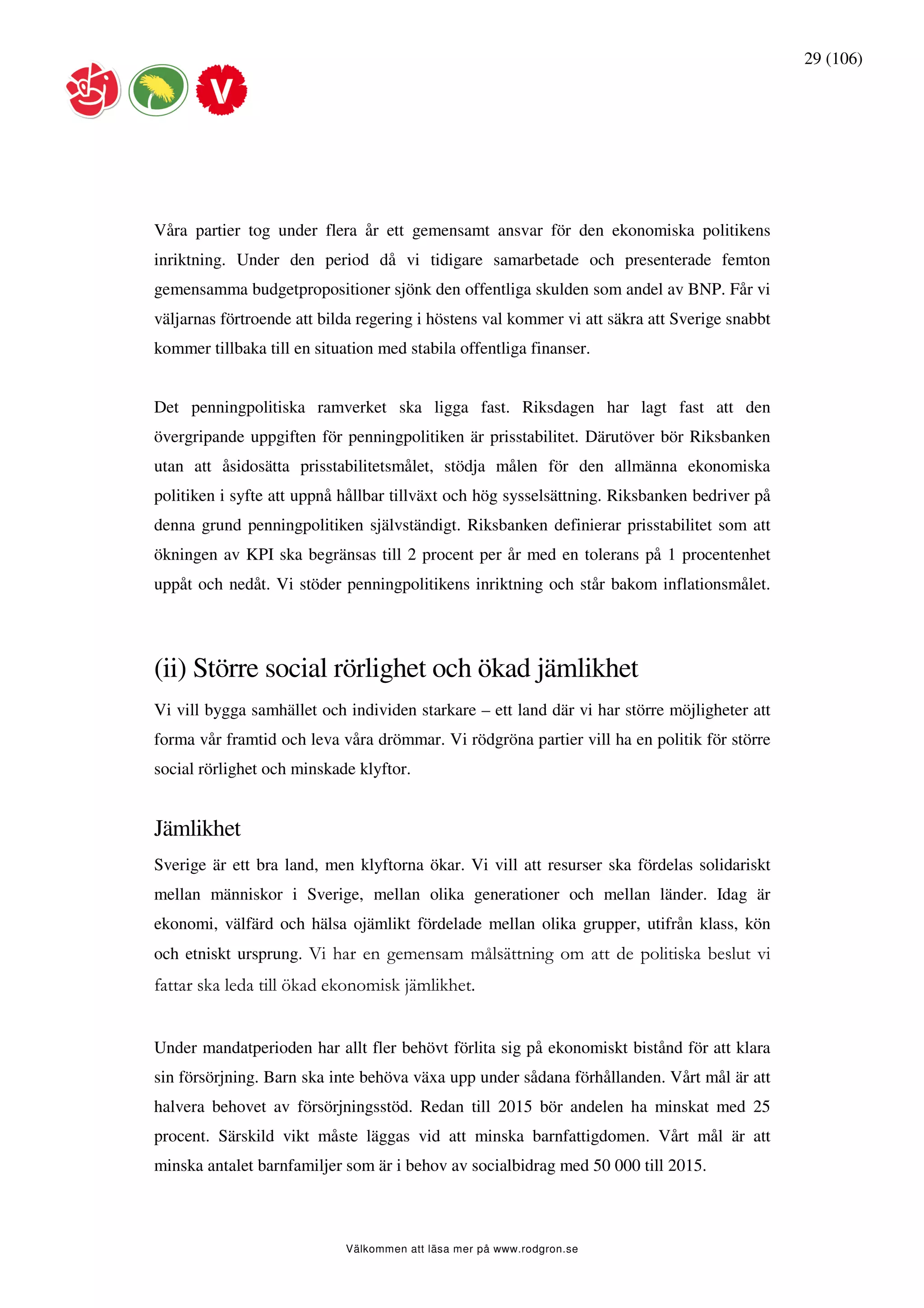 29 (106)




Våra partier tog under flera år ett gemensamt ansvar för den ekonomiska politikens
inriktning. Under den period då vi tidigare samarbetade och presenterade femton
gemensamma budgetpropositioner sjönk den offentliga skulden som andel av BNP. Får vi
väljarnas förtroende att bilda regering i höstens val kommer vi att säkra att Sverige snabbt
kommer tillbaka till en situation med stabila offentliga finanser.


Det penningpolitiska ramverket ska ligga fast. Riksdagen har lagt fast att den
övergripande uppgiften för penningpolitiken är prisstabilitet. Därutöver bör Riksbanken
utan att åsidosätta prisstabilitetsmålet, stödja målen för den allmänna ekonomiska
politiken i syfte att uppnå hållbar tillväxt och hög sysselsättning. Riksbanken bedriver på
denna grund penningpolitiken självständigt. Riksbanken definierar prisstabilitet som att
ökningen av KPI ska begränsas till 2 procent per år med en tolerans på 1 procentenhet
uppåt och nedåt. Vi stöder penningpolitikens inriktning och står bakom inflationsmålet.




(ii) Större social rörlighet och ökad jämlikhet
Vi vill bygga samhället och individen starkare – ett land där vi har större möjligheter att
forma vår framtid och leva våra drömmar. Vi rödgröna partier vill ha en politik för större
social rörlighet och minskade klyftor.


Jämlikhet
Sverige är ett bra land, men klyftorna ökar. Vi vill att resurser ska fördelas solidariskt
mellan människor i Sverige, mellan olika generationer och mellan länder. Idag är
ekonomi, välfärd och hälsa ojämlikt fördelade mellan olika grupper, utifrån klass, kön
och etniskt ursprung. Vi har en gemensam målsättning om att de politiska beslut vi
fattar ska leda till ökad ekonomisk jämlikhet.


Under mandatperioden har allt fler behövt förlita sig på ekonomiskt bistånd för att klara
sin försörjning. Barn ska inte behöva växa upp under sådana förhållanden. Vårt mål är att
halvera behovet av försörjningsstöd. Redan till 2015 bör andelen ha minskat med 25
procent. Särskild vikt måste läggas vid att minska barnfattigdomen. Vårt mål är att
minska antalet barnfamiljer som är i behov av socialbidrag med 50 000 till 2015.



                             Välkommen att läsa mer på www.rodgron.se
 